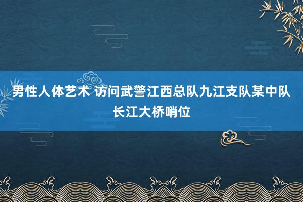 男性人体艺术 访问武警江西总队九江支队某中队长江大桥哨位