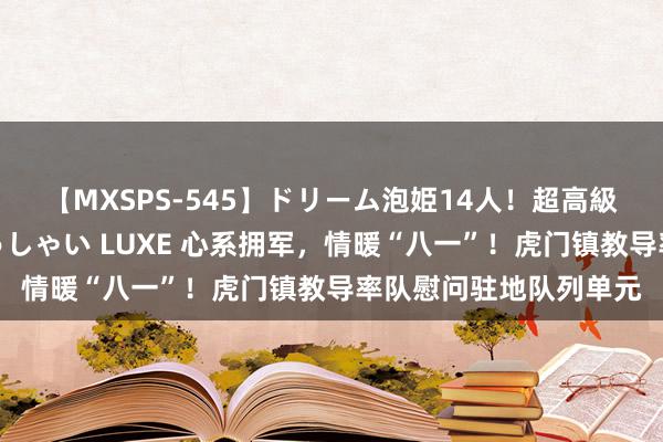 【MXSPS-545】ドリーム泡姫14人！超高級ソープランドへいらっしゃい LUXE 心系拥军，情暖“八一”！虎门镇教导率队慰问驻地队列单元