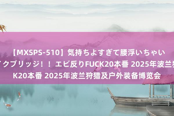 【MXSPS-510】気持ちよすぎて腰浮いちゃいました！絶頂のイクイクブリッジ！！エビ反りFUCK20本番 2025年波兰狩猎及户外装备博览会