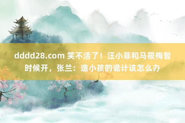 dddd28.com 笑不活了！汪小菲和马筱梅暂时候开，张兰：造小孩的诡计该怎么办