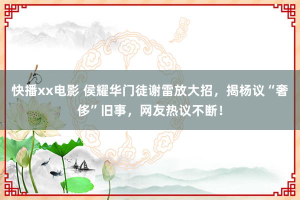 快播xx电影 侯耀华门徒谢雷放大招，揭杨议“奢侈”旧事，网友热议不断！