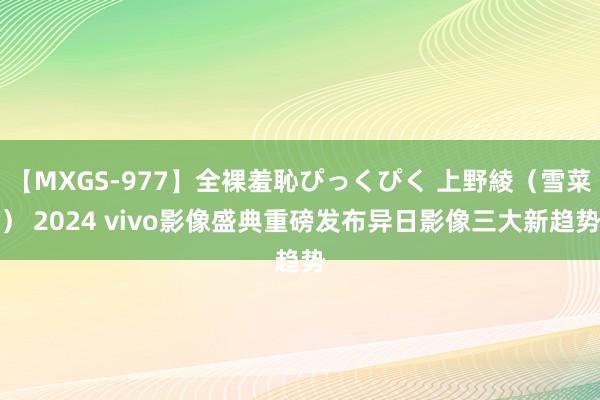 【MXGS-977】全裸羞恥ぴっくぴく 上野綾（雪菜） 2024 vivo影像盛典重磅发布异日影像三大新趋势