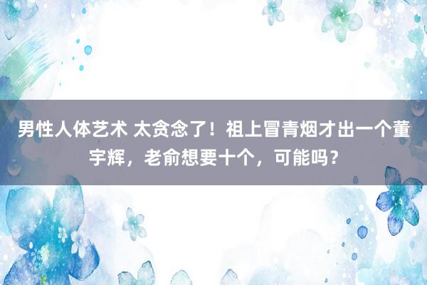 男性人体艺术 太贪念了！祖上冒青烟才出一个董宇辉，老俞想要十个，可能吗？