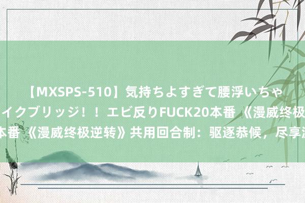 【MXSPS-510】気持ちよすぎて腰浮いちゃいました！絶頂のイクイクブリッジ！！エビ反りFUCK20本番 《漫威终极逆转》共用回合制：驱逐恭候，尽享游戏乐趣