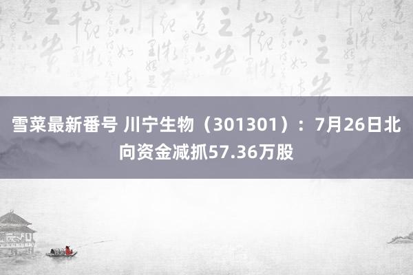 雪菜最新番号 川宁生物（301301）：7月26日北向资金减抓57.36万股