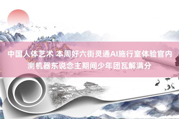 中国人体艺术 本周好六街灵通AI施行室体验官内测机器东说念主期间少年团瓦解满分