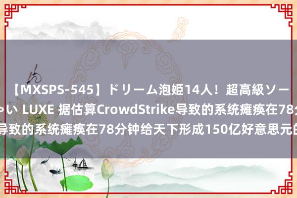 【MXSPS-545】ドリーム泡姫14人！超高級ソープランドへいらっしゃい LUXE 据估算CrowdStrike导致的系统瘫痪在78分钟给天下形成150亿好意思元的亏损