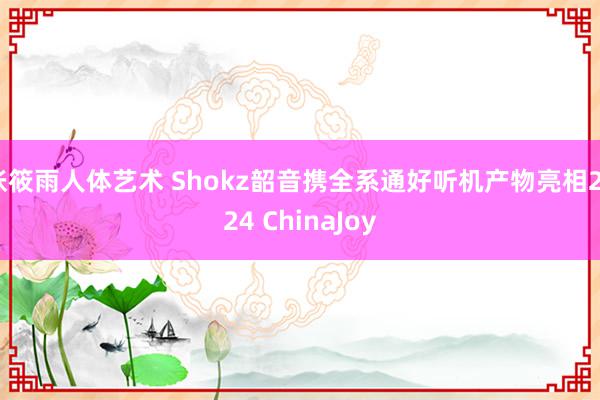 张筱雨人体艺术 Shokz韶音携全系通好听机产物亮相2024 ChinaJoy