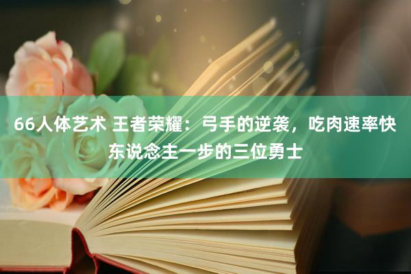 66人体艺术 王者荣耀：弓手的逆袭，吃肉速率快东说念主一步的三位勇士