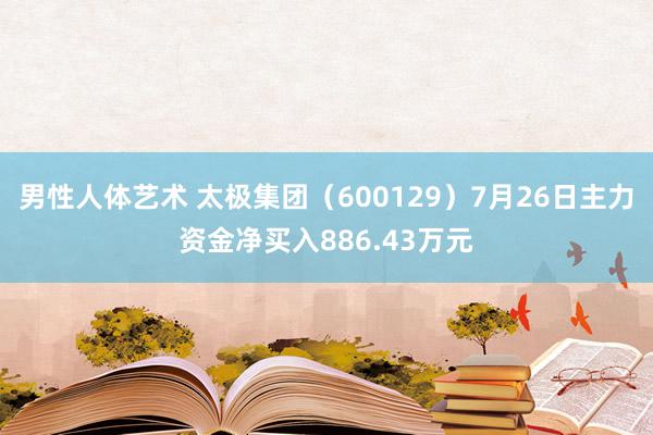 男性人体艺术 太极集团（600129）7月26日主力资金净买入886.43万元