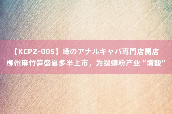 【KCPZ-005】噂のアナルキャバ専門店開店 柳州麻竹笋盛夏多半上市，为螺蛳粉产业“增酸”