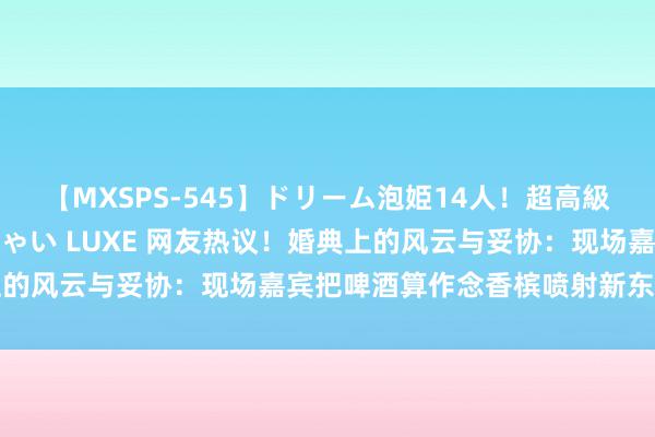 【MXSPS-545】ドリーム泡姫14人！超高級ソープランドへいらっしゃい LUXE 网友热议！婚典上的风云与妥协：现场嘉宾把啤酒算作念香槟喷射新东说念主