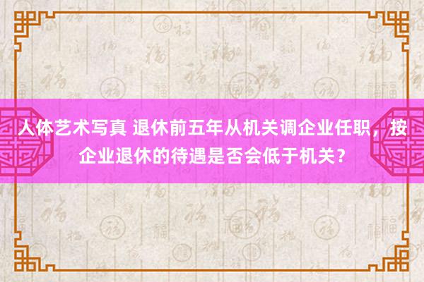 人体艺术写真 退休前五年从机关调企业任职，按企业退休的待遇是否会低于机关？