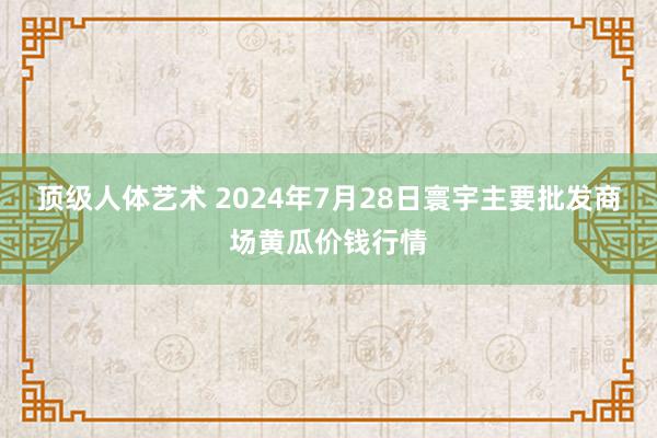 顶级人体艺术 2024年7月28日寰宇主要批发商场黄瓜价钱行情