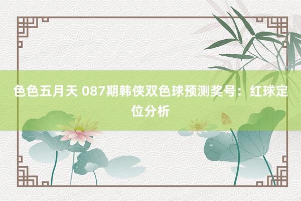 色色五月天 087期韩侠双色球预测奖号：红球定位分析