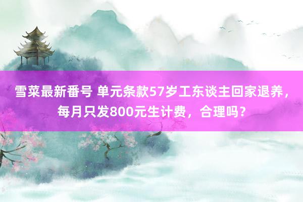 雪菜最新番号 单元条款57岁工东谈主回家退养，每月只发800元生计费，合理吗？