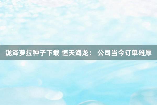 泷泽萝拉种子下载 恒天海龙： 公司当今订单雄厚