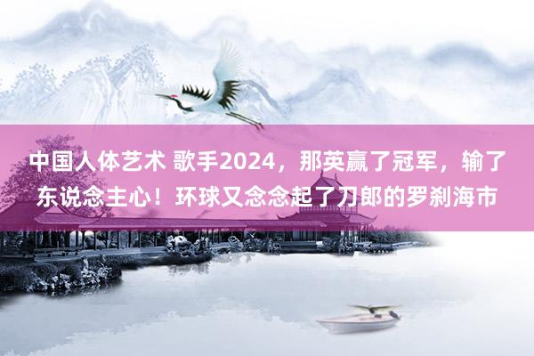 中国人体艺术 歌手2024，那英赢了冠军，输了东说念主心！环球又念念起了刀郎的罗刹海市