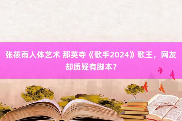 张筱雨人体艺术 那英夺《歌手2024》歌王，网友却质疑有脚本？