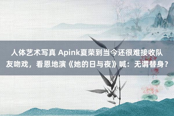 人体艺术写真 Apink夏荣到当今还很难接收队友吻戏，看恩地演《她的日与夜》喊：无谓替身？