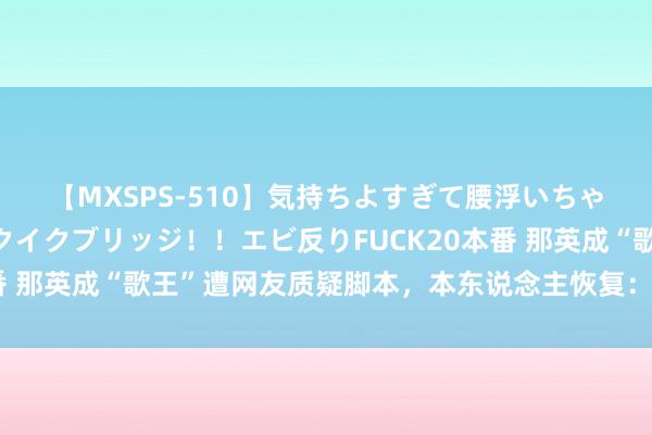 【MXSPS-510】気持ちよすぎて腰浮いちゃいました！絶頂のイクイクブリッジ！！エビ反りFUCK20本番 那英成“歌王”遭网友质疑脚本，本东说念主恢复：我实至名归