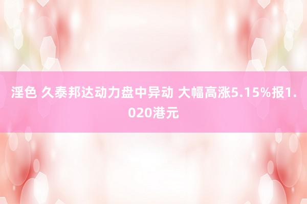 淫色 久泰邦达动力盘中异动 大幅高涨5.15%报1.020港元