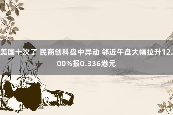 美国十次了 民商创科盘中异动 邻近午盘大幅拉升12.00%报0.336港元