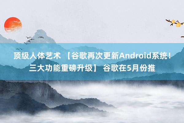 顶级人体艺术 【谷歌再次更新Android系统！三大功能重磅升级】 谷歌在5月份推