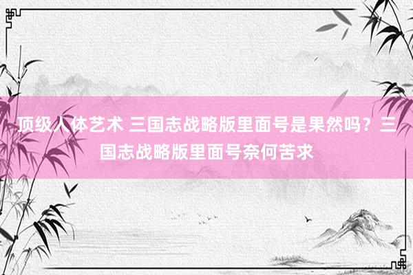 顶级人体艺术 三国志战略版里面号是果然吗？三国志战略版里面号奈何苦求