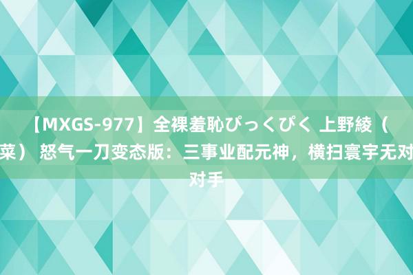 【MXGS-977】全裸羞恥ぴっくぴく 上野綾（雪菜） 怒气一刀变态版：三事业配元神，横扫寰宇无对手