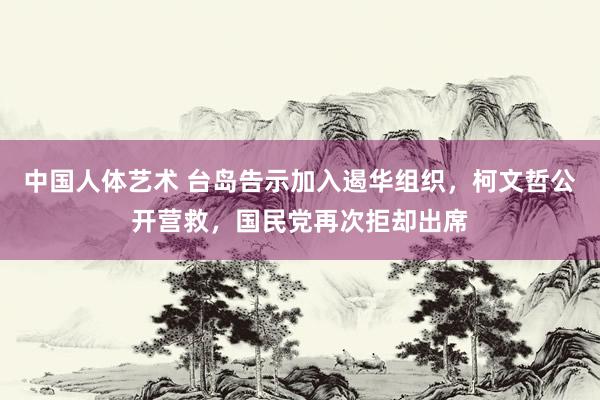 中国人体艺术 台岛告示加入遏华组织，柯文哲公开营救，国民党再次拒却出席