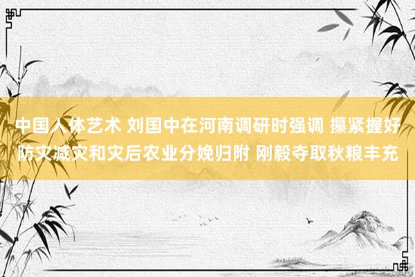 中国人体艺术 刘国中在河南调研时强调 攥紧握好防灾减灾和灾后农业分娩归附 刚毅夺取秋粮丰充