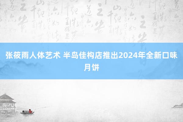 张筱雨人体艺术 半岛佳构店推出2024年全新口味月饼