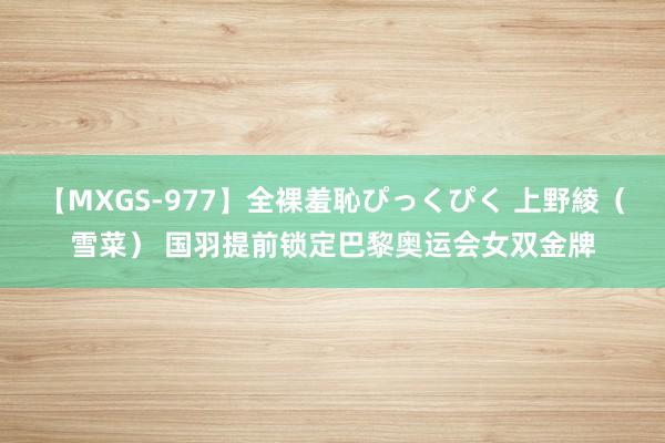 【MXGS-977】全裸羞恥ぴっくぴく 上野綾（雪菜） 国羽提前锁定巴黎奥运会女双金牌