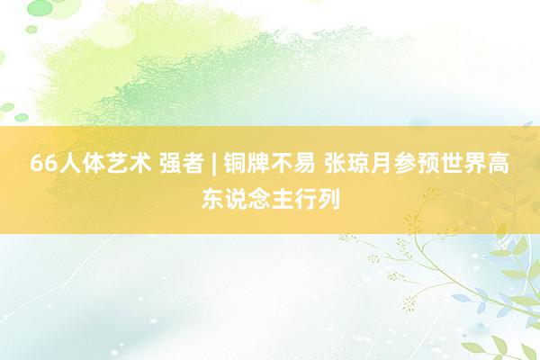 66人体艺术 强者 | 铜牌不易 张琼月参预世界高东说念主行列