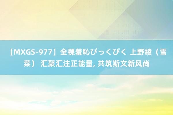 【MXGS-977】全裸羞恥ぴっくぴく 上野綾（雪菜） 汇聚汇注正能量, 共筑斯文新风尚