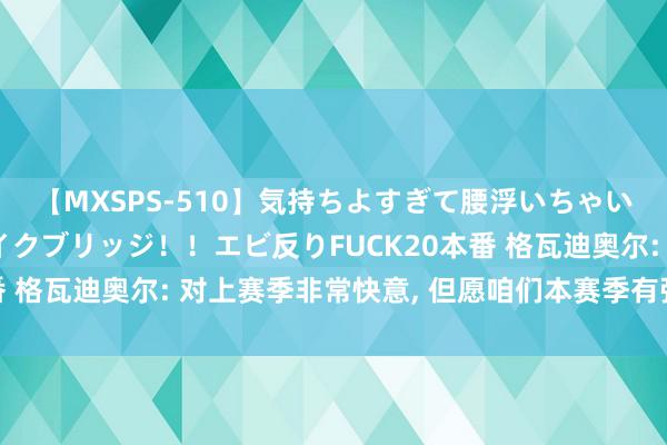 【MXSPS-510】気持ちよすぎて腰浮いちゃいました！絶頂のイクイクブリッジ！！エビ反りFUCK20本番 格瓦迪奥尔: 对上赛季非常快意, 但愿咱们本赛季有强势开局