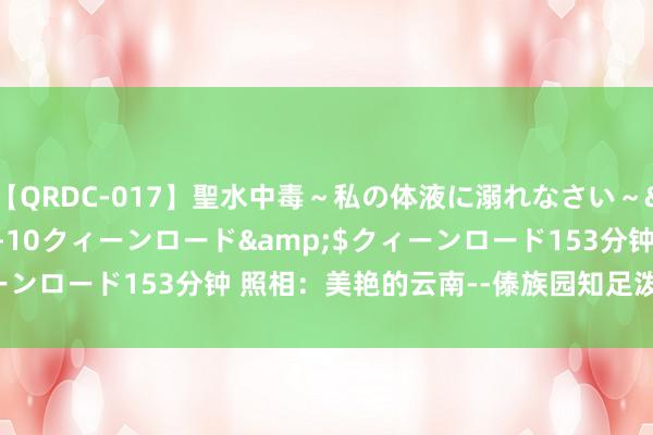 【QRDC-017】聖水中毒～私の体液に溺れなさい～</a>2017-11-10クィーンロード&$クィーンロード153分钟 照相：美艳的云南--傣族园知足泼水时光（18)