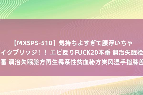 【MXSPS-510】気持ちよすぎて腰浮いちゃいました！絶頂のイクイクブリッジ！！エビ反りFUCK20本番 调治失眠验方再生羁系性贫血秘方类风湿手指膝盖难熬名方