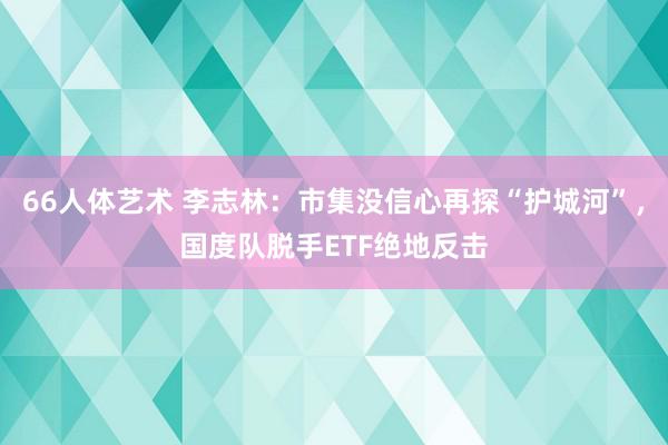 66人体艺术 李志林：市集没信心再探“护城河”，国度队脱手ETF绝地反击