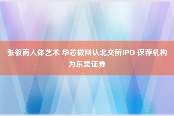 张筱雨人体艺术 华芯微辩认北交所IPO 保荐机构为东吴证券