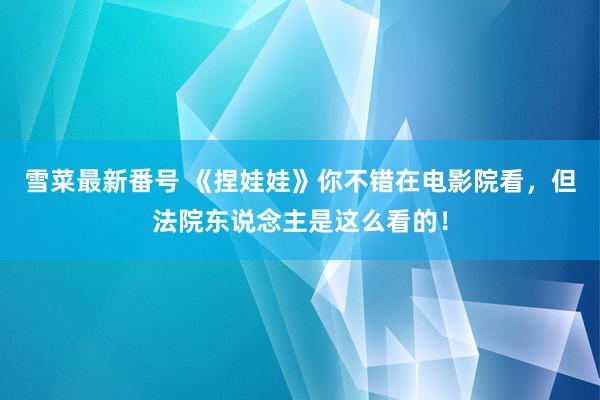 雪菜最新番号 《捏娃娃》你不错在电影院看，但法院东说念主是这么看的！