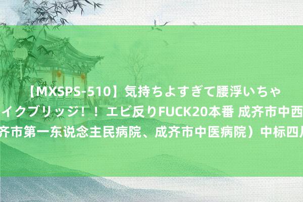 【MXSPS-510】気持ちよすぎて腰浮いちゃいました！絶頂のイクイクブリッジ！！エビ反りFUCK20本番 成齐市中西医聚合病院（成齐市第一东说念主民病院、成齐市中医病院）中标四川省成齐市石室天府中学54万元体检名目