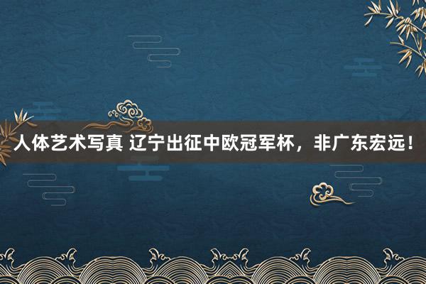 人体艺术写真 辽宁出征中欧冠军杯，非广东宏远！