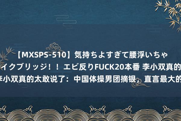 【MXSPS-510】気持ちよすぎて腰浮いちゃいました！絶頂のイクイクブリッジ！！エビ反りFUCK20本番 李小双真的太敢说了：中国体操男团摘银，直言最大的问题是教练组