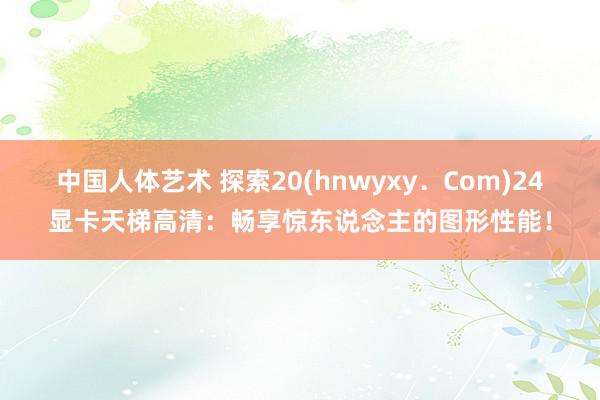 中国人体艺术 探索20(hnwyxy．Com)24显卡天梯高清：畅享惊东说念主的图形性能！