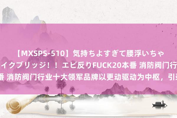 【MXSPS-510】気持ちよすぎて腰浮いちゃいました！絶頂のイクイクブリッジ！！エビ反りFUCK20本番 消防阀门行业十大领军品牌以更动驱动为中枢，引颈行业前行