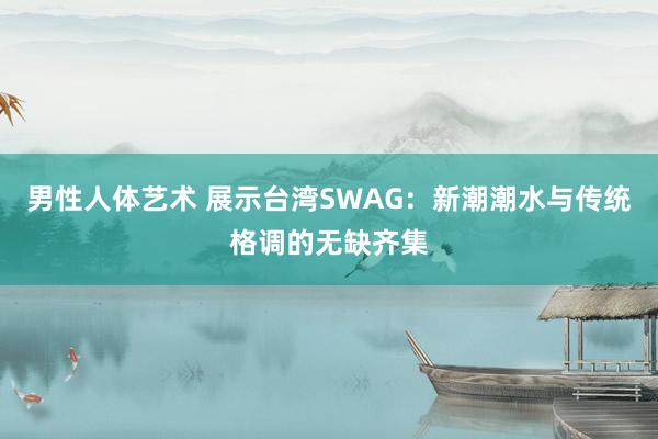 男性人体艺术 展示台湾SWAG：新潮潮水与传统格调的无缺齐集