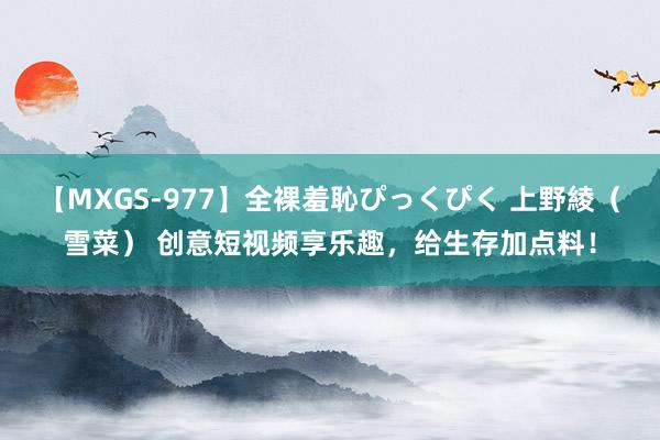 【MXGS-977】全裸羞恥ぴっくぴく 上野綾（雪菜） 创意短视频享乐趣，给生存加点料！