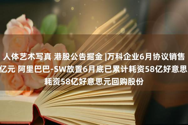 人体艺术写真 港股公告掘金 |万科企业6月协议销售金额251.3亿元 阿里巴巴-SW放置6月底已累计耗资58亿好意思元回购股份